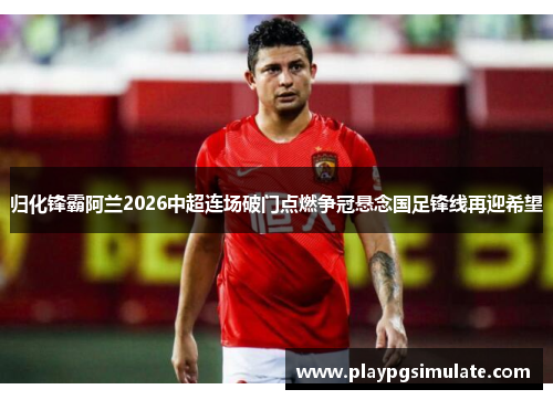 归化锋霸阿兰2026中超连场破门点燃争冠悬念国足锋线再迎希望