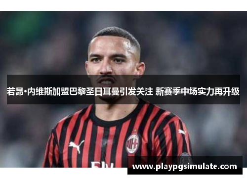 若昂·内维斯加盟巴黎圣日耳曼引发关注 新赛季中场实力再升级