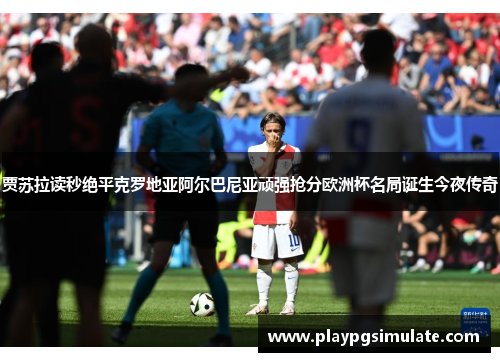 贾苏拉读秒绝平克罗地亚阿尔巴尼亚顽强抢分欧洲杯名局诞生今夜传奇