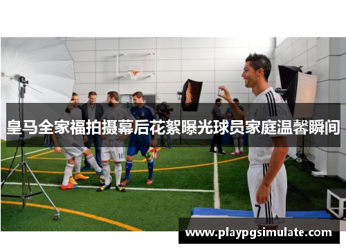 皇马全家福拍摄幕后花絮曝光球员家庭温馨瞬间