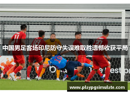 中国男足客场印尼防守失误难取胜遗憾收获平局